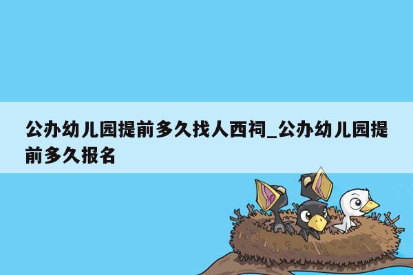 公办幼儿园提前多久找人西祠_公办幼儿园提前多久报名