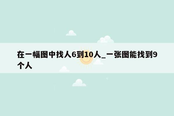 在一幅图中找人6到10人_一张图能找到9个人