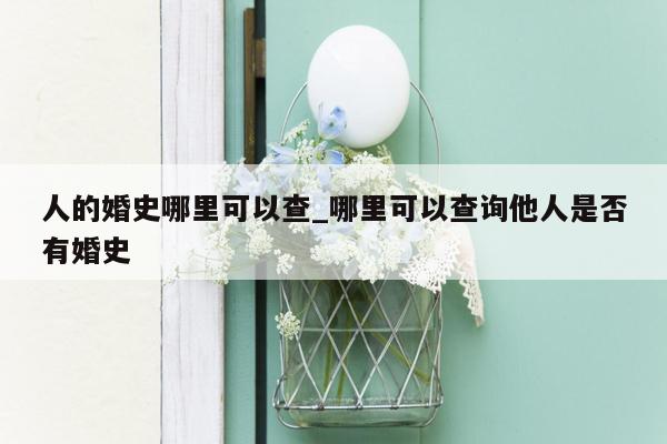 人的婚史哪里可以查_哪里可以查询他人是否有婚史