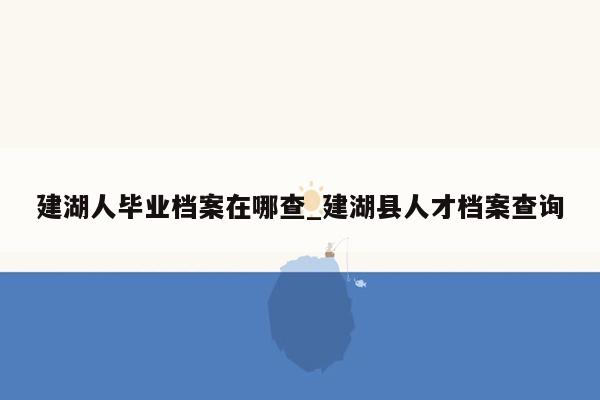 建湖人毕业档案在哪查_建湖县人才档案查询