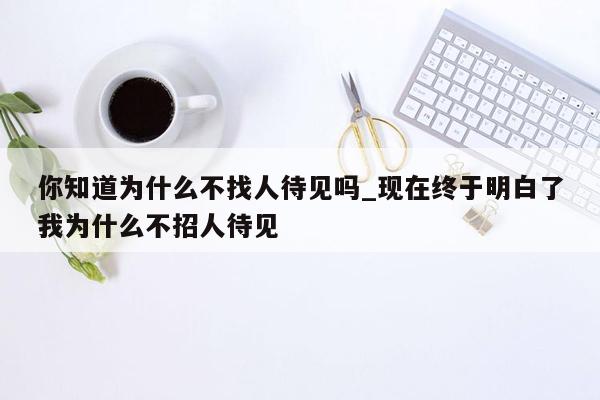 你知道为什么不找人待见吗_现在终于明白了我为什么不招人待见