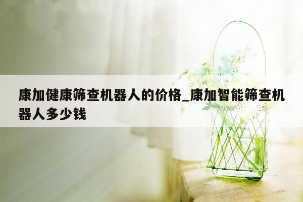 康加健康筛查机器人的价格_康加智能筛查机器人多少钱