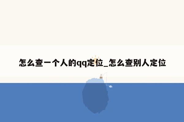 怎么查一个人的qq定位_怎么查别人定位