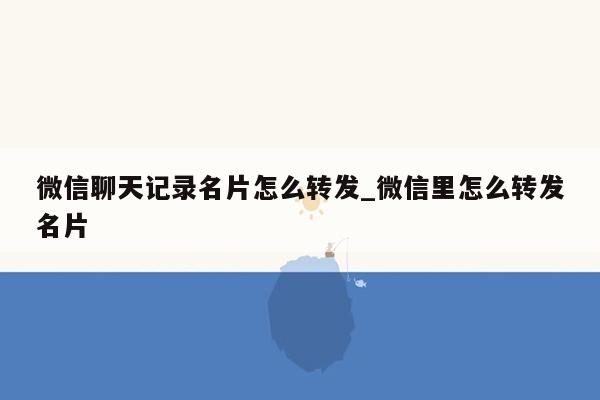 微信聊天记录名片怎么转发_微信里怎么转发名片