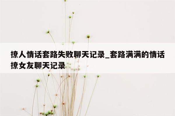 撩人情话套路失败聊天记录_套路满满的情话撩女友聊天记录