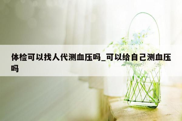 体检可以找人代测血压吗_可以给自己测血压吗