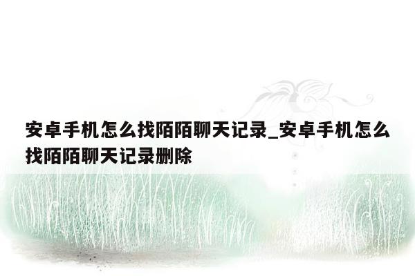 安卓手机怎么找陌陌聊天记录_安卓手机怎么找陌陌聊天记录删除