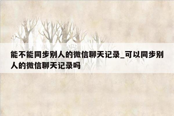 能不能同步别人的微信聊天记录_可以同步别人的微信聊天记录吗