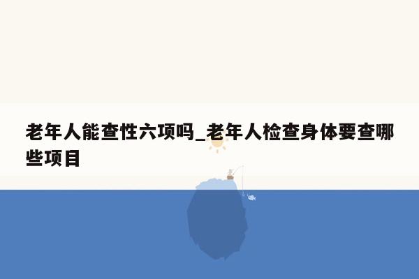 老年人能查性六项吗_老年人检查身体要查哪些项目