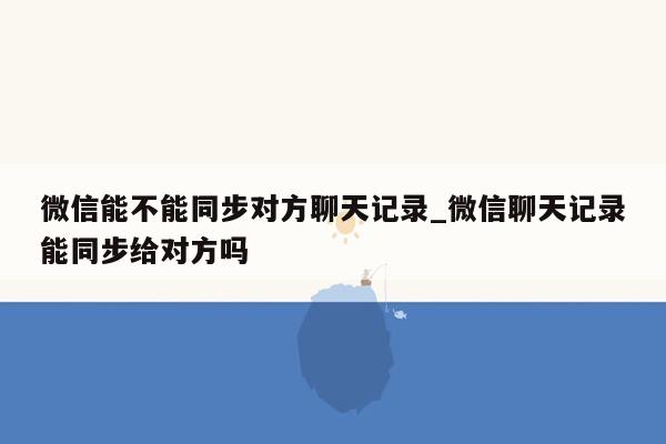 微信能不能同步对方聊天记录_微信聊天记录能同步给对方吗