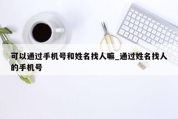 可以通过手机号和姓名找人嘛_通过姓名找人的手机号