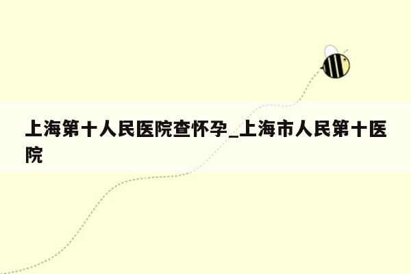 上海第十人民医院查怀孕_上海市人民第十医院