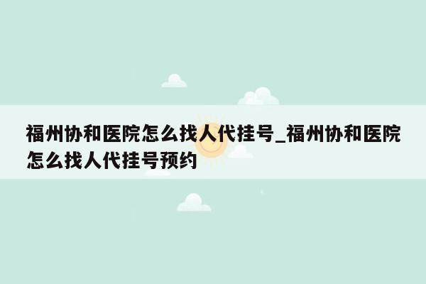 福州协和医院怎么找人代挂号_福州协和医院怎么找人代挂号预约