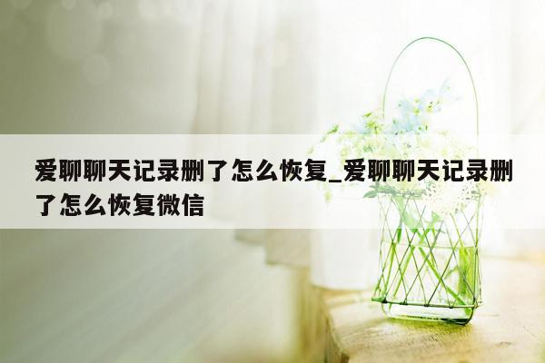 爱聊聊天记录删了怎么恢复_爱聊聊天记录删了怎么恢复微信