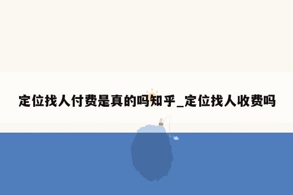 定位找人付费是真的吗知乎_定位找人收费吗