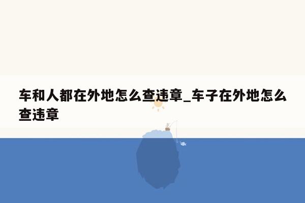 车和人都在外地怎么查违章_车子在外地怎么查违章