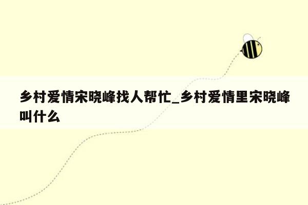 乡村爱情宋晓峰找人帮忙_乡村爱情里宋晓峰叫什么