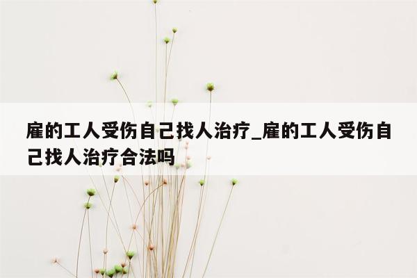 雇的工人受伤自己找人治疗_雇的工人受伤自己找人治疗合法吗