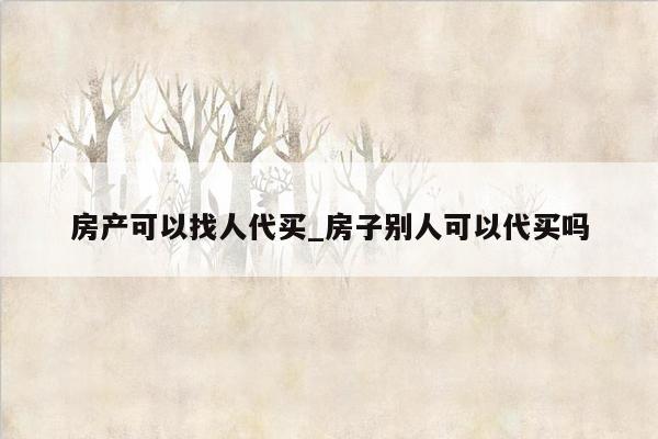 房产可以找人代买_房子别人可以代买吗