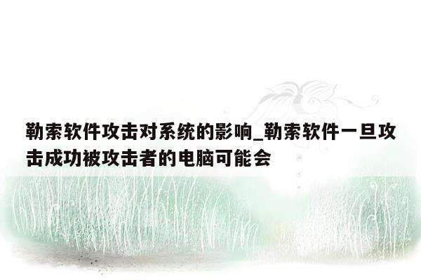 勒索软件攻击对系统的影响_勒索软件一旦攻击成功被攻击者的电脑可能会