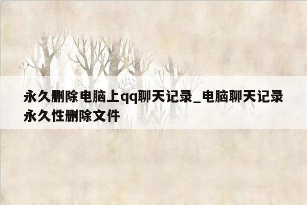 永久删除电脑上qq聊天记录_电脑聊天记录永久性删除文件