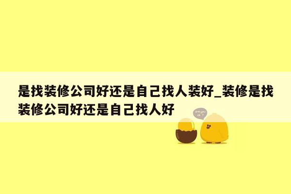 是找装修公司好还是自己找人装好_装修是找装修公司好还是自己找人好