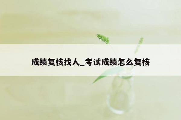 成绩复核找人_考试成绩怎么复核