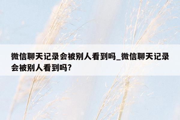 微信聊天记录会被别人看到吗_微信聊天记录会被别人看到吗?