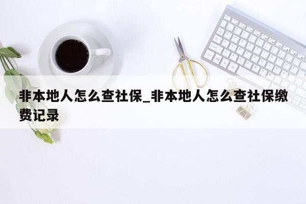 非本地人怎么查社保_非本地人怎么查社保缴费记录