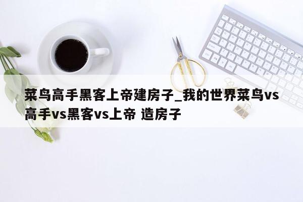 菜鸟高手黑客上帝建房子_我的世界菜鸟vs高手vs黑客vs上帝 造房子