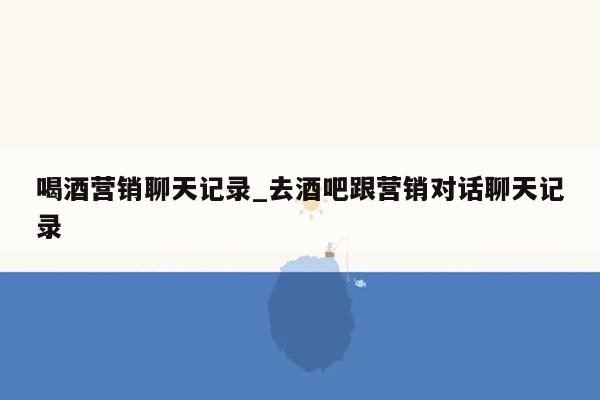 喝酒营销聊天记录_去酒吧跟营销对话聊天记录