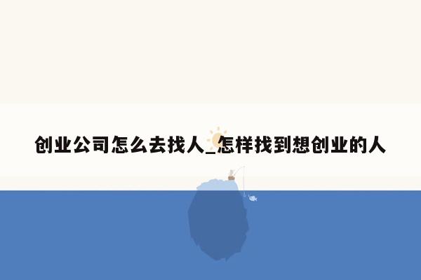 创业公司怎么去找人_怎样找到想创业的人