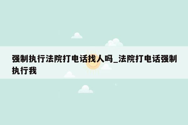 强制执行法院打电话找人吗_法院打电话强制执行我