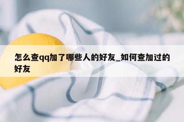 怎么查qq加了哪些人的好友_如何查加过的好友