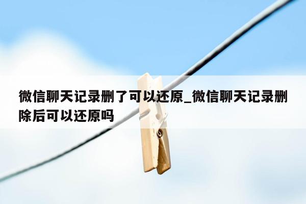 微信聊天记录删了可以还原_微信聊天记录删除后可以还原吗