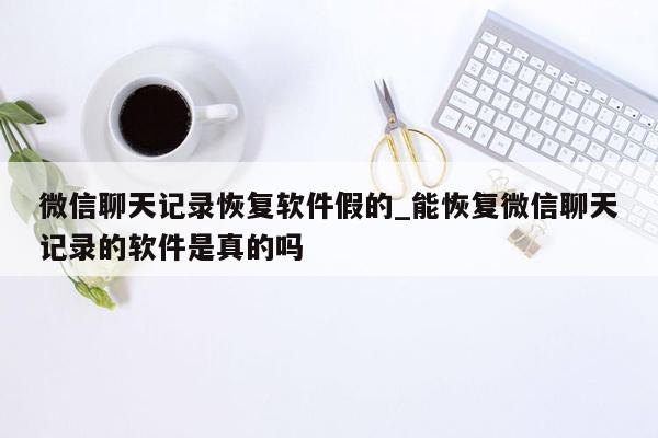 微信聊天记录恢复软件假的_能恢复微信聊天记录的软件是真的吗