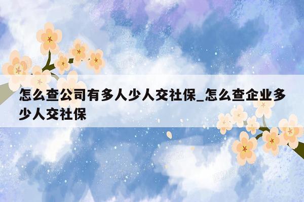 怎么查公司有多人少人交社保_怎么查企业多少人交社保