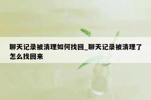 聊天记录被清理如何找回_聊天记录被清理了怎么找回来