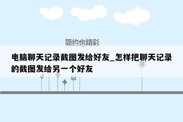 电脑聊天记录截图发给好友_怎样把聊天记录的截图发给另一个好友