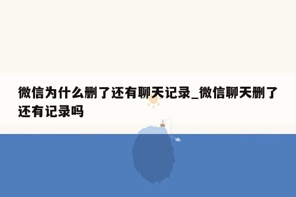 微信为什么删了还有聊天记录_微信聊天删了还有记录吗