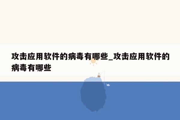 攻击应用软件的病毒有哪些_攻击应用软件的病毒有哪些