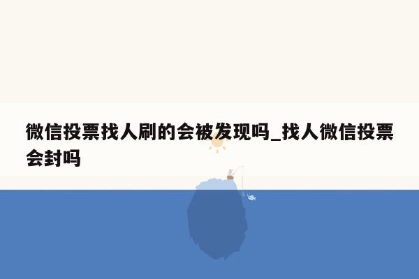 微信投票找人刷的会被发现吗_找人微信投票会封吗