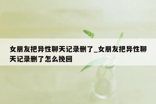 女朋友把异性聊天记录删了_女朋友把异性聊天记录删了怎么挽回