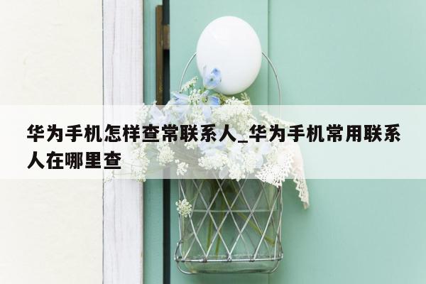 华为手机怎样查常联系人_华为手机常用联系人在哪里查