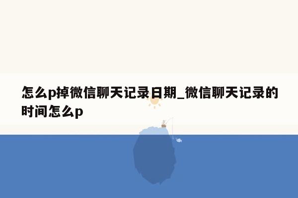 怎么p掉微信聊天记录日期_微信聊天记录的时间怎么p