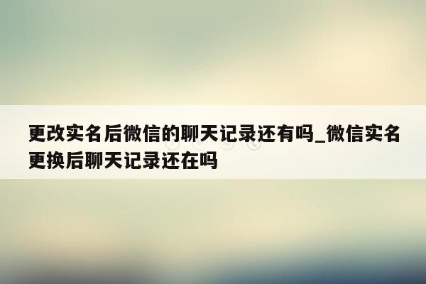 更改实名后微信的聊天记录还有吗_微信实名更换后聊天记录还在吗