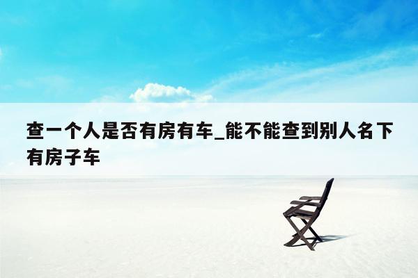 查一个人是否有房有车_能不能查到别人名下有房子车