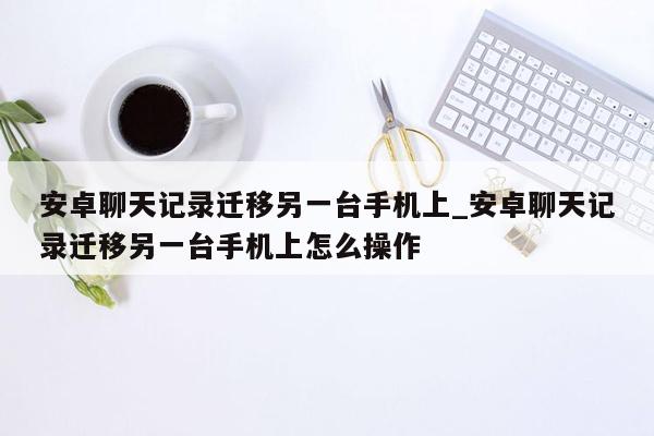 安卓聊天记录迁移另一台手机上_安卓聊天记录迁移另一台手机上怎么操作