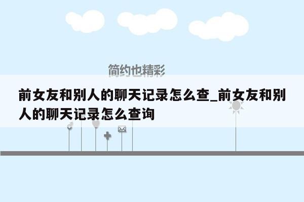 前女友和别人的聊天记录怎么查_前女友和别人的聊天记录怎么查询