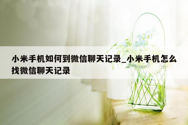 小米手机如何到微信聊天记录_小米手机怎么找微信聊天记录